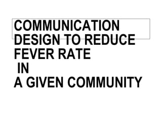 COMMUNICATION
DESIGN TO REDUCE
FEVER RATE
IN
A GIVEN COMMUNITY
 