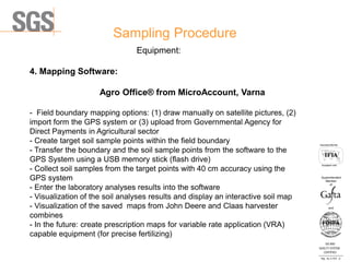 Sampling Procedure
ISO 9001
QUALITY SYSTEM
CERTIFIED
Reg . No. A-1016 /0
Асоцииран член
Associated Member
Superintendent
Member
and
of
Equipment:
4. Mapping Software:
Agro Office® from MicroAccount, Varna
- Field boundary mapping options: (1) draw manually on satellite pictures, (2)
import form the GPS system or (3) upload from Governmental Agency for
Direct Payments in Agricultural sector
- Create target soil sample points within the field boundary
- Transfer the boundary and the soil sample points from the software to the
GPS System using a USB memory stick (flash drive)
- Collect soil samples from the target points with 40 cm accuracy using the
GPS system
- Enter the laboratory analyses results into the software
- Visualization of the soil analyses results and display an interactive soil map
- Visualization of the saved maps from John Deere and Claas harvester
combines
- In the future: create prescription maps for variable rate application (VRA)
capable equipment (for precise fertilizing)
 
