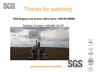 Thanks for watching
SGS Bulgaria Ltd, branch office Varna +359-52-358080
Radoslav Tsviatkov +359 888 138 767
ISO 9001
QUALITY SYSTEM
CERTIFIED
Reg . No. A-1016 /0
Асоцииран член
Associated Member
Superintendent
Member
and
of
 