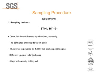Sampling Procedure
Equipment:
1. Sampling devices :
STIHL BT 121
- Control of the unit is done by a handles , manually.
-The boring rod drilled up to 60 cm deep
- The device is powered by 1,8 HP two strokes petrol engine
-Different types of rods’ thickness
- Huge soil capacity drilling rod
ISO 9001
QUALITY SYSTEM
CERTIFIED
Reg . No. A-1016 /0
Асоцииран член
Associated Member
Superintendent
Member
and
of
 