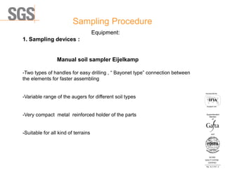 Sampling Procedure
ISO 9001
QUALITY SYSTEM
CERTIFIED
Reg . No. A-1016 /0
Асоцииран член
Associated Member
Superintendent
Member
and
of
Equipment:
1. Sampling devices :
Manual soil sampler Eijelkamp
-Two types of handles for easy drilling , “ Bayonet type” connection between
the elements for faster assembling
-Variable range of the augers for different soil types
-Very compact metal reinforced holder of the parts
-Suitable for all kind of terrains
 