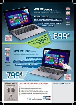 13
                        L ,3”
                     33 ED
                                                                         U38DT ASK2798
                       ,8
                          cm
                                               - Windows 8 - Lector de targetes de memòria - USB 3.0


                                                 APU AMD A8-4555M
                                                Gràfica dedicada AMD Radeon™ HD
                                                8550M, 1 GB de memòria de vídeo dedicada
                                                             6 GB de memòria total del sistema
                                                                     Disc dur 500 GB




                                                                     tàti
                                                                  por *
                                                                          l
                                                                                            699€
                                                                8 !
                                                               eu
                                                ae
                                                           lt             €
                                            gur
                                Ass
                                    e
                                              de   sd
                                                      e
                                                               2 ’t a
                                                                      la te
                                                                           va b
                                                                               otig
                                                                                   aB
                                                                                     EE
                                                                                       P.



                                                             orma
                                                         *Inf


                     U38N ASK2799                                            ,3”
                                                                           13 ED m
                                                                             L 8c
                                                                                ,
                                                                              33
 - Windows 8 - Lector de targetes de memòria - USB 3.0


                             APU AMD A8-4555M
   Gràfica dedicada AMD Radeon™ HD
   7600G, 2 GB de memòria de vídeo màxima
     4 GB de memòria total del sistema
                   Disc dur 500 GB




799          €
                         Ofertes vàlides fins a fi d’existències.


                                                                                            La teva botiga BEEP més propera:
 