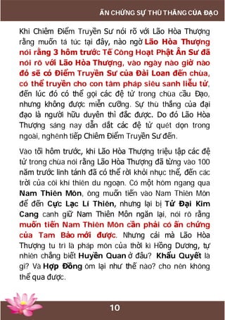 10
ẤN CHỨNG SỰ THÙ THẮNG CỦA ĐẠO
Khi Chiêm Điểm Truyền Sư nói rõ với Lão Hòa Thượng
rằng muốn tá túc tại đây, nào ngờ Lão Hòa Thượng
nói rằng 3 hôm trước Tế Công Hoạt Phật Ân Sư đã
nói rõ với Lão Hòa Thượng, vào ngày nào giờ nào
đó sẽ có Điểm Truyền Sư của Đài Loan đến chùa,
có thể truyền cho con tâm pháp siêu sanh liễu tử,
đến lúc đó có thể gọi các đệ tử trong chùa cầu Đạo,
nhưng không được miễn cưỡng. Sự thù thắng của đại
đạo là người hữu duyên thì đắc được. Do đó Lão Hòa
Thượng sáng nay dẫn dắt các đệ tử quét dọn trong
ngoài, nghênh tiếp Chiêm Điểm Truyền Sư đến.
Vào tối hôm trước, khi Lão Hòa Thượng triệu tập các đệ
tử trong chùa nói rằng Lão Hòa Thượng đã từng vào 100
năm trước linh tánh đã có thể rời khỏi nhục thể, đến các
trời của cõi khí thiên du ngoạn. Có một hôm ngang qua
Nam Thiên Môn, ông muốn tiến vào Nam Thiên Môn
để đến Cực Lạc Lí Thiên, nhưng lại bị Tứ Đại Kim
Cang canh giữ Nam Thiên Môn ngăn lại, nói rõ rằng
muốn tiến Nam Thiên Môn cần phải có ấn chứng
của Tam Bảo mới được. Nhưng cái mà Lão Hòa
Thượng tu trì là pháp môn của thời kì Hồng Dương, tự
nhiên chẳng biết Huyền Quan ở đâu? Khẩu Quyết là
gì? Và Hợp Đồng ôm lại như thế nào? cho nên không
thể qua được.
 