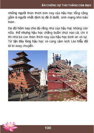 100
ẤN CHỨNG SỰ THÙ THẮNG CỦA ĐẠO
những người thân thích bên này của hậu học tổng cộng
gồm 6 người nhất định bị đè ở dưới, sinh mạng khó bảo
toàn.
Do đó hôm nay cho dù rằng nhà của hậu học không còn
nữa, thế nhưng hậu học chẳng buồn chút nào cả, chí ít
thì nhà bà con thân thích này của hậu học bình an vô sự.
Từ tận đáy lòng hậu học vô cùng cảm kích Lão Mẫu đã
từ bi xoay chuyển.
 