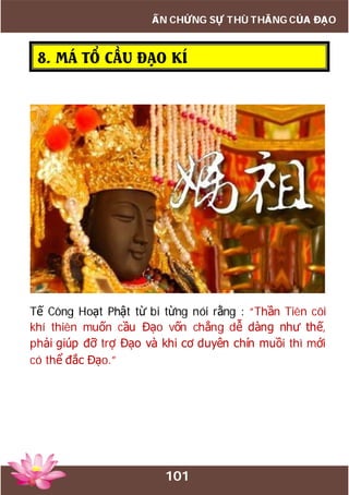 101
ẤN CHỨNG SỰ THÙ THẮNG CỦA ĐẠO
8. MÁ TỔ CẦU ĐẠO KÍ
Tế Công Hoạt Phật từ bi từng nói rằng : “Thần Tiên cõi
khí thiên muốn cầu Đạo vốn chẳng dễ dàng như thế,
phải giúp đỡ trợ Đạo và khi cơ duyên chín muồi thì mới
có thể đắc Đạo.”
 