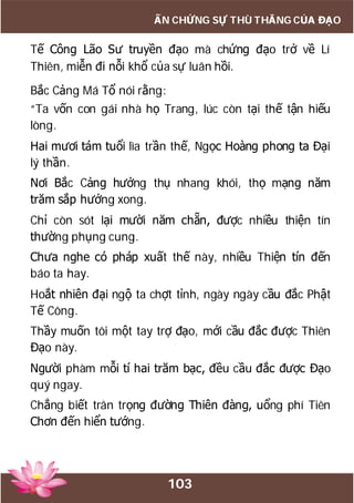103
ẤN CHỨNG SỰ THÙ THẮNG CỦA ĐẠO
Tế Công Lão Sư truyền đạo mà chứng đạo trở về Lí
Thiên, miễn đi nỗi khổ của sự luân hồi.
Bắc Cảng Má Tổ nói rằng:
“Ta vốn con gái nhà họ Trang, lúc còn tại thế tận hiếu
lòng.
Hai mươi tám tuổi lìa trần thế, Ngọc Hoàng phong ta Đại
lý thần.
Nơi Bắc Cảng hưởng thụ nhang khói, thọ mạng năm
trăm sắp hưởng xong.
Chỉ còn sót lại mười năm chẵn, được nhiều thiện tín
thường phụng cung.
Chưa nghe có pháp xuất thế này, nhiều Thiện tín đến
báo ta hay.
Hoắt nhiên đại ngộ ta chợt tỉnh, ngày ngày cầu đắc Phật
Tế Công.
Thầy muốn tôi một tay trợ đạo, mới cầu đắc được Thiên
Đạo này.
Người phàm mỗi tí hai trăm bạc, đều cầu đắc được Đạo
quý ngay.
Chẳng biết trân trọng đường Thiên đàng, uổng phí Tiên
Chơn đến hiển tướng.
 