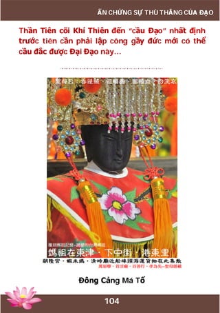 104
ẤN CHỨNG SỰ THÙ THẮNG CỦA ĐẠO
Thần Tiên cõi Khí Thiên đến “cầu Đạo” nhất định
trước tiên cần phải lập công gầy đức mới có thể
cầu đắc được Đại Đạo này…
Đông Cảng Má Tổ
 