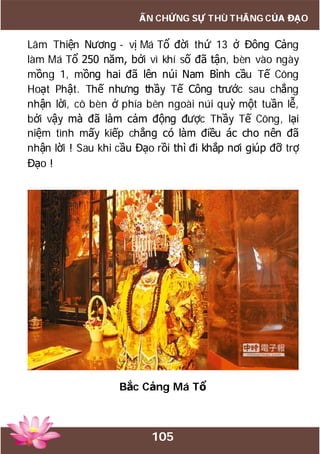 105
ẤN CHỨNG SỰ THÙ THẮNG CỦA ĐẠO
Lâm Thiện Nương - vị Má Tổ đời thứ 13 ở Đông Cảng
làm Má Tổ 250 năm, bởi vì khí số đã tận, bèn vào ngày
mồng 1, mồng hai đã lên núi Nam Bình cầu Tế Công
Hoạt Phật. Thế nhưng thầy Tế Công trước sau chẳng
nhận lời, cô bèn ở phía bên ngoài núi quỳ một tuần lễ,
bởi vậy mà đã làm cảm động được Thầy Tế Công, lại
niệm tình mấy kiếp chẳng có làm điều ác cho nên đã
nhận lời ! Sau khi cầu Đạo rồi thì đi khắp nơi giúp đỡ trợ
Đạo !
Bắc Cảng Má Tổ
 