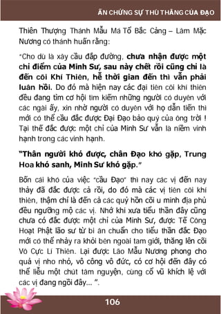 106
ẤN CHỨNG SỰ THÙ THẮNG CỦA ĐẠO
Thiên Thượng Thánh Mẫu Má Tổ Bắc Cảng – Lâm Mặc
Nương có thánh huấn rằng:
“Cho dù là xây cầu đắp đường, chưa nhận được một
chỉ điểm của Minh Sư, sau này chết rồi cũng chỉ là
đến cõi Khí Thiên, hễ thời gian đến thì vẫn phải
luân hồi. Do đó mà hiện nay các đại tiên cõi khí thiên
đều đang tìm cơ hội tìm kiếm những người có duyên với
các ngài ấy, xin nhờ người có duyên với họ dẫn tiến thì
mới có thể cầu đắc được Đại Đạo bảo quý của ông trời !
Tại thế đắc được một chỉ của Minh Sư vẫn là niềm vinh
hạnh trong các vinh hạnh.
“Thân người khó được, chân Đạo khó gặp, Trung
Hoa khó sanh, Minh Sư khó gặp.”
Bốn cái khó của việc “cầu Đạo” thì nay các vị đến nay
thảy đã đắc được cả rồi, do đó mà các vị tiên cõi khí
thiên, thậm chí là đến cả các quỷ hồn cõi u minh địa phủ
đều ngưỡng mộ các vị. Nhớ khi xưa tiểu thần đây cũng
chưa có đắc được một chỉ của Minh Sư, được Tế Công
Hoạt Phật lão sư từ bi ân chuẩn cho tiểu thần đắc Đạo
mới có thể nhảy ra khỏi bên ngoài tam giới, thăng lên cõi
Vô Cực Lí Thiên. Lại được Lão Mẫu Nương phong cho
quả vị nho nhỏ, vô công vô đức, có cơ hội đến đây có
thể liễu một chút tâm nguyện, cùng cổ vũ khích lệ với
các vị đang ngồi đây… ”.
 