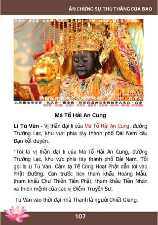 107
ẤN CHỨNG SỰ THÙ THẮNG CỦA ĐẠO
Má Tổ Hải An Cung
Lí Tú Vân - Vị thần đại lí của Má Tổ Hải An Cung, đường
Trường Lạc, khu vực phía tây thành phố Đài Nam cầu
Đạo kết duyên.
“Tôi là vị thần đại lí của Má Tổ Hải An Cung, đường
Trường Lạc, khu vực phía tây thành phố Đài Nam. Tôi
gọi là Lí Tú Vân. Cảm tạ Tế Công Hoạt Phật dẫn tôi vào
Phật Đường. Con trước tiên tham khấu Hoàng Mẫu,
tham khấu Chư Thiên Tiên Phật, tham khấu Tiền Nhân
và thiên mệnh của các vị Điểm Truyền Sư.
Tú Vân vào thời đại nhà Thanh là người Chiết Giang.
 