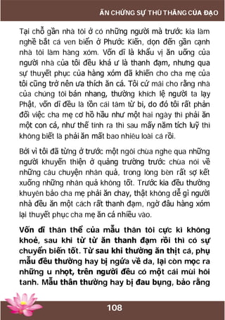 108
ẤN CHỨNG SỰ THÙ THẮNG CỦA ĐẠO
Tại chỗ gần nhà tôi ở có những người mà trước kia làm
nghề bắt cá ven biển ở Phước Kiến, dọn đến gần cạnh
nhà tôi làm hàng xóm. Vốn dĩ là khẩu vị ăn uống của
người nhà của tôi đều khá ư là thanh đạm, nhưng qua
sự thuyết phục của hàng xóm đã khiến cho cha mẹ của
tôi cũng trở nên ưa thích ăn cá. Tôi cứ mãi cho rằng nhà
của chúng tôi bán nhang, thường khích lệ người ta lạy
Phật, vốn dĩ đều là tồn cái tâm từ bi, do đó tôi rất phản
đối việc cha mẹ cơ hồ hầu như một hai ngày thì phải ăn
một con cá, như thế tính ra thì sau mấy năm tích luỹ thì
không biết là phải ăn mất bao nhiêu loài cá rồi.
Bởi vì tôi đã từng ở trước một ngôi chùa nghe qua những
người khuyến thiện ở quảng trường trước chùa nói về
những câu chuyện nhân quả, trong lòng bèn rất sợ kết
xuống những nhân quả không tốt. Trước kia đều thường
khuyên bảo cha mẹ phải ăn chay, thật không dễ gì người
nhà đều ăn một cách rất thanh đạm, ngờ đâu hàng xóm
lại thuyết phục cha mẹ ăn cá nhiều vào.
Vốn dĩ thân thể của mẫu thân tôi cực kì không
khoẻ, sau khi từ từ ăn thanh đạm rồi thì có sự
chuyển biến tốt. Từ sau khi thường ăn thịt cá, phụ
mẫu đều thường hay bị ngứa về da, lại còn mọc ra
những u nhọt, trên người đều có một cái mùi hôi
tanh. Mẫu thân thường hay bị đau bụng, bảo rằng
 
