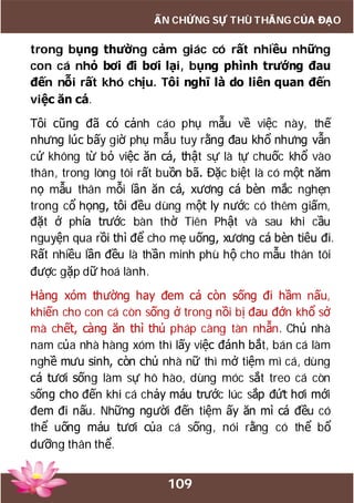 109
ẤN CHỨNG SỰ THÙ THẮNG CỦA ĐẠO
trong bụng thường cảm giác có rất nhiều những
con cá nhỏ bơi đi bơi lại, bụng phình trướng đau
đến nỗi rất khó chịu. Tôi nghĩ là do liên quan đến
việc ăn cá.
Tôi cũng đã có cảnh cáo phụ mẫu về việc này, thế
nhưng lúc bấy giờ phụ mẫu tuy rằng đau khổ nhưng vẫn
cứ không từ bỏ việc ăn cá, thật sự là tự chuốc khổ vào
thân, trong lòng tôi rất buồn bã. Đặc biệt là có một năm
nọ mẫu thân mỗi lần ăn cá, xương cá bèn mắc nghẹn
trong cổ họng, tôi đều dùng một ly nước có thêm giấm,
đặt ở phía trước bàn thờ Tiên Phật và sau khi cầu
nguyện qua rồi thì để cho mẹ uống, xương cá bèn tiêu đi.
Rất nhiều lần đều là thần minh phù hộ cho mẫu thân tôi
được gặp dữ hoá lành.
Hàng xóm thường hay đem cá còn sống đi hầm nấu,
khiến cho con cá còn sống ở trong nồi bị đau đớn khổ sở
mà chết, càng ăn thì thủ pháp càng tàn nhẫn. Chủ nhà
nam của nhà hàng xóm thì lấy việc đánh bắt, bán cá làm
nghề mưu sinh, còn chủ nhà nữ thì mở tiệm mì cá, dùng
cá tươi sống làm sự hô hào, dùng móc sắt treo cá còn
sống cho đến khi cá chảy máu trước lúc sắp đứt hơi mới
đem đi nấu. Những người đến tiệm ấy ăn mì cá đều có
thể uống máu tươi của cá sống, nói rằng có thể bổ
dưỡng thân thể.
 