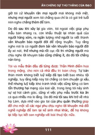 111
ẤN CHỨNG SỰ THÙ THẮNG CỦA ĐẠO
giờ tôi cứ khuyên răn mọi người mãi không mỏi mệt,
nhưng mọi người xem tôi chẳng qua chỉ là cô gái trẻ tuổi
nên nghe chẳng thèm để tâm.
Do đó sau khi xây lại gia viên, tôi ngoài việc giúp phụ
mẫu bán nhang ra, còn khẩu thuật lại nhân quả của
người hàng xóm, ra ngân lượng nhờ người ta viết thành
văn khuyên bảo người đời để rộng truyền. Tuy rằng
nghe nói là có người đem bài văn khuyên bảo người đời
ấy xé nát, thế nhưng mà rốt cục rồi thì những người mà
chịu nghe lời khuyên bảo cũng chẳng ít, do đó tôi chẳng
nản lòng.
Tôi và mẫu thân đều đã từng được Thần Minh điểm hoá
trong mộng, cho nên cả nhà đều trì toàn chay. Tự bản
thân mình không biết luỹ kiếp đã tạo biết bao nhiêu tội
nghiệp, tuy rằng kiếp này tôi chẳng có làm chuyện gì xấu,
thế nhưng luỹ kiếp khó tránh khỏi việc cũng từng có làm
tổn thương hại mạng của loài vật, trong lòng tôi nảy sinh
sự sợ hãi cảnh giác, cũng vì việc phụ mẫu trước kia ăn
cá quá nhiều mà lo lắng. Do đó mà tôi sau khi trở về nhà
họ Lâm, dựa nhờ vào gia tài của phu quân thường giúp
đỡ cho một số các ngư phu chịu nghe lời khuyên mà đổi
nghề nghiệp để làm lại kế sinh nhai khác, để họ không
lại tiếp tục kết oan nghiệp với loài thuỷ tộc nữa.
 
