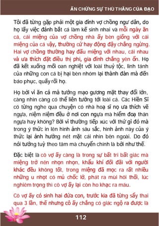 112
ẤN CHỨNG SỰ THÙ THẮNG CỦA ĐẠO
Tôi đã từng gặp phải một gia đình vợ chồng ngư dân, do
họ lấy việc đánh bắt cá làm kế sinh nhai và mỗi ngày ăn
cá, cái miệng của vợ chồng nhà ấy bèn giống với cái
miệng của cá vậy, thường cứ hay động đậy chẳng ngừng.
Hai vợ chồng thường hay đấu miệng với nhau, cãi nhau
và ưa thích đặt điều thị phi, gia đình chẳng yên ổn. Họ
đã kết xuống mối oan nghiệt với loài thuỷ tộc, linh tánh
của những con cá bị hại bèn nhóm lại thành đàn mà đến
báo phục, quấy rối họ.
Họ bởi vì ăn cá mà tướng mạo gương mặt thay đổi lớn,
càng nhìn càng có thể liên tưởng tới loài cá. Các Hiền Sĩ
có từng nghe qua chuyện có nhà hoạ sĩ nọ ưa thích vẽ
ngựa, niệm niệm đều ở nơi con ngựa mà hiểm đoạ thân
ngựa hay không? Bởi vì thường tiếp xúc với thứ gì đó mà
trong ý thức in lên hình ảnh sâu sắc, hình ảnh này của ý
thức lại ảnh hưởng nét mặt cái nhìn bên ngoài. Do đó
nói tướng tuỳ theo tâm mà chuyển chính là bởi như thế.
Đặc biệt là cô vợ ấy càng là trong sự bất tri bất giác mà
miệng trở nên nhọn nhọn, khẩu khí đối đãi với người
khác đều không tốt, trong miệng đã mọc ra rất nhiều
những u nhọt có mủ chốc lở, phát ra mùi hôi thối, lúc
nghiêm trọng thì cô vợ ấy lại còn ho khạc ra máu.
Cô vợ ấy có sinh hai đứa con, trước kia đã từng sẩy thai
qua 3 lần, thế nhưng cô ấy chẳng có giác ngộ ra được là
 