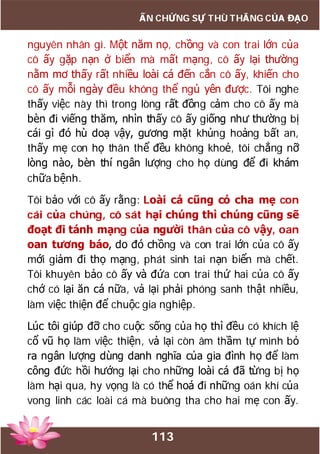 113
ẤN CHỨNG SỰ THÙ THẮNG CỦA ĐẠO
nguyên nhân gì. Một năm nọ, chồng và con trai lớn của
cô ấy gặp nạn ở biển mà mất mạng, cô ấy lại thường
nằm mơ thấy rất nhiều loài cá đến cắn cô ấy, khiến cho
cô ấy mỗi ngày đều không thể ngủ yên được. Tôi nghe
thấy việc này thì trong lòng rất đồng cảm cho cô ấy mà
bèn đi viếng thăm, nhìn thấy cô ấy giống như thường bị
cái gì đó hù doạ vậy, gương mặt khủng hoảng bất an,
thấy mẹ con họ thân thể đều không khoẻ, tôi chẳng nỡ
lòng nào, bèn thí ngân lượng cho họ dùng để đi khám
chữa bệnh.
Tôi bảo với cô ấy rằng: Loài cá cũng có cha mẹ con
cái của chúng, cô sát hại chúng thì chúng cũng sẽ
đoạt đi tánh mạng của người thân của cô vậy, oan
oan tương báo, do đó chồng và con trai lớn của cô ấy
mới giảm đi thọ mạng, phát sinh tai nạn biển mà chết.
Tôi khuyên bảo cô ấy và đứa con trai thứ hai của cô ấy
chớ có lại ăn cá nữa, vả lại phải phóng sanh thật nhiều,
làm việc thiện để chuộc gia nghiệp.
Lúc tôi giúp đỡ cho cuộc sống của họ thì đều có khích lệ
cổ vũ họ làm việc thiện, vả lại còn âm thầm tự mình bỏ
ra ngân lượng dùng danh nghĩa của gia đình họ để làm
công đức hồi hướng lại cho những loài cá đã từng bị họ
làm hại qua, hy vọng là có thể hoá đi những oán khí của
vong linh các loài cá mà buông tha cho hai mẹ con ấy.
 