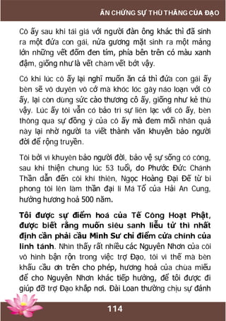 114
ẤN CHỨNG SỰ THÙ THẮNG CỦA ĐẠO
Cô ấy sau khi tái giá với người đàn ông khác thì đã sinh
ra một đứa con gái, nửa gương mặt sinh ra một mảng
lớn những vết đốm đen tím, phía bên trên có màu xanh
đậm, giống như là vết chàm vết bớt vậy.
Có khi lúc cô ấy lại nghĩ muốn ăn cá thì đứa con gái ấy
bèn sẽ vô duyên vô cớ mà khóc lóc gây náo loạn với cô
ấy, lại còn dùng sức cào thương cô ấy, giống như kẻ thù
vậy. Lúc ấy tôi vẫn có bảo trì sự liên lạc với cô ấy, bèn
thông qua sự đồng ý của cô ấy mà đem mối nhân quả
này lại nhờ người ta viết thành văn khuyên bảo người
đời để rộng truyền.
Tôi bởi vì khuyên bảo người đời, bảo vệ sự sống có công,
sau khi thiện chung lúc 53 tuổi, do Phước Đức Chánh
Thần dẫn đến cõi khí thiên, Ngọc Hoàng Đại Đế từ bi
phong tôi lên làm thần đại lí Má Tổ của Hải An Cung,
hưởng hương hoả 500 năm.
Tôi được sự điểm hoá của Tế Công Hoạt Phật,
được biết rằng muốn siêu sanh liễu tử thì nhất
định cần phải cầu Minh Sư chỉ điểm cửa chính của
linh tánh. Nhìn thấy rất nhiều các Nguyên Nhơn của cõi
vô hình bận rộn trong việc trợ Đạo, tôi vì thế mà bèn
khấu cầu ơn trên cho phép, hương hoả của chùa miếu
để cho Nguyên Nhơn khác tiếp hưởng, để tôi được đi
giúp đỡ trợ Đạo khắp nơi. Đài Loan thường chịu sự đánh
 