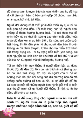 116
ẤN CHỨNG SỰ THÙ THẮNG CỦA ĐẠO
đỡ chúng sanh khuyên bảo các oan khiếm của họ để hoá
đi cái tâm oán hận, ở bên cạnh giúp đỡ chúng sanh liễu
nhân quả, bớt chịu tai kiếp.
Người đời không nhất thiết phải đến miếu lạy qua tôi, tôi
mới phù hộ cho đâu. Tôi một lòng bảo vệ người dân,
chẳng vì tham hưởng hương hoả. Tôi noi theo Má Tổ,
nhìn thấy lúc có khói lẫn sương bao trùm mặt biển, hoặc
mưa gió đan xen nhau trên biển, lúc sóng gió cuồn cuộn
hãi hùng, thì tôi đến phù hộ cho người dân trên thuyền
không va đá chìm thuyền, khiến cho họ miễn trở thành
vật trong bụng cá. Tôi hy vọng bốn biển yên sóng, cái
tâm nguyện bá tánh bình an phù hợp với hai chữ “Hải An”
của Hải An Cung nơi mà tôi hưởng thụ hương hoả.
Tôi soi thấy hiện nay không ít người đánh bắt cá, dùng
thuốc độc để đầu độc tôm cá, ưa thích ăn cá (trứng cá),
ăn hải sản tươi sống. Có một số người còn vì để ăn
những món hải sản nổi tiếng của địa phương nào đó mà
chẳng quản đường xá bao xa đều lái xe đến đó để ăn.
Lại còn có một số những người làm nghề giết mổ cá biện
giải thuyết minh rằng: Người đời không ăn thịt cá thì họ
cũng sẽ không sát sanh.
Nếu là vì để cung ứng cho người mua ăn mà sát
sanh thì người mua ăn là gián tiếp sát, người
mượn nhờ vào việc đánh bắt cá, bán cá, giết cá để
 