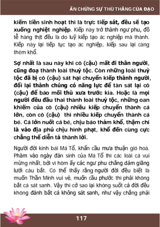 117
ẤN CHỨNG SỰ THÙ THẮNG CỦA ĐẠO
kiếm tiền sinh hoạt thì là trực tiếp sát, đều sẽ tạo
xuống nghiệt nghiệp. Kiếp này trở thành ngư phu, đồ
tễ hàng thịt đều là do luỹ kiếp tạo ác nghiệp mà thành.
Kiếp này lại tiếp tục tạo ác nghiệp, kiếp sau lại càng
thêm khổ.
Sợ nhất là sau này khi cô (cậu) mất đi thân người,
cũng đoạ thành loài thuỷ tộc. Còn những loài thuỷ
tộc đã bị cô (cậu) sát hại chuyển kiếp thành người,
đổi lại thành chúng có năng lực để tàn sát lại cô
(cậu) để báo mối thù xưa trước kia. Hoặc là mọi
người đều đầu thai thành loài thuỷ tộc, những oan
khiếm của cô (cậu) nhiều kiếp chuyển thành cá
lớn, còn cô (cậu) thì nhiều kiếp chuyển thành cá
bé. Cá lớn nuốt cá bé, chịu báo thảm khổ, thậm chí
là vào địa phủ chịu hình phạt, khổ đến cùng cực
chẳng thể diễn tả thành lời.
Người đời kính bái Má Tổ, khẩn cầu mưa thuận gió hoà.
Phàm vào ngày đản sinh của Má Tổ thì các loài cá vui
mừng nhất, bởi vì hôm ấy các ngư phu chẳng dám giăng
lưới câu bắt. Có thể thấy rằng người đời đều biết là
muốn Thần Minh vui vẻ, muốn cầu phước thì phải không
bắt cá sát sanh. Vậy thì cớ sao lại không suốt cả đời đều
không đánh bắt cá không sát sanh, như vậy chẳng phải
 