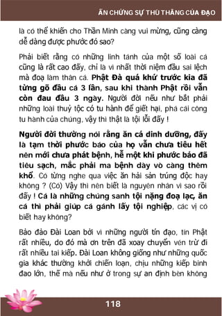 118
ẤN CHỨNG SỰ THÙ THẮNG CỦA ĐẠO
là có thể khiến cho Thần Minh càng vui mừng, cũng càng
dễ dàng được phước đó sao?
Phải biết rằng có những linh tánh của một số loài cá
cũng là rất cao đấy, chỉ là vì nhất thời niệm đầu sai lệch
mà đoạ làm thân cá. Phật Đà quá khứ trước kia đã
từng gõ đầu cá 3 lần, sau khi thành Phật rồi vẫn
còn đau đầu 3 ngày. Người đời nếu như bắt phải
những loài thuỷ tộc có tu hành để giết hại, phá cái công
tu hành của chúng, vậy thì thật là tội lỗi đấy !
Người đời thường nói rằng ăn cá dinh dưỡng, đấy
là tạm thời phước báo của họ vẫn chưa tiêu hết
nên mới chưa phát bệnh, hễ một khi phước báo đã
tiêu sạch, mắc phải ma bệnh dày vò càng thêm
khổ. Có từng nghe qua việc ăn hải sản trúng độc hay
không ? (Có) Vậy thì nên biết là nguyên nhân vì sao rồi
đấy ! Cá là những chúng sanh tội nặng đoạ lạc, ăn
cá thì phải giúp cá gánh lấy tội nghiệp, các vị có
biết hay không?
Bảo đảo Đài Loan bởi vì những người tín đạo, tín Phật
rất nhiều, do đó mà ơn trên đã xoay chuyển vén trừ đi
rất nhiều tai kiếp. Đài Loan không giống như những quốc
gia khác thường khởi chiến loạn, chịu những kiếp binh
đao lớn, thế mà nếu như ở trong sự an định bèn không
 