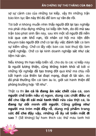 119
ẤN CHỨNG SỰ THÙ THẮNG CỦA ĐẠO
sợ sự cảnh cáo của những tai kiếp, vậy thì những trận
bão liên tục lần này thì đủ để làm sự răn đe rồi.
Tôi bởi vì không muốn nhìn thấy người đời lại tạo nghiệp
mà phải chịu đựng những tai kiếp lớn hơn, do đó mà sau
trận bão phát sinh lần này, sau khi một số người đã nếm
trải qua cơn khổ nạn, tôi nhân cơ hội mà tiện đến
khuyên bảo người đời chớ có lại lấy việc đánh bắt cá làm
sự kiếm sống. Chớ có lấy việc bán các loài thuỷ tộc làm
nghề nghiệp. Chớ có lại kinh doanh nghiệp sát như các
tiệm hải sản.
Nếu không thì hạo kiếp biến số, cho dù là các vị kiếp này
là người lương thiện, cũng không tránh khỏi sẽ bởi vì
những tội nghiệp đã tạo trong đời quá khứ mà chịu nỗi
bất hạnh của thiên tai đoạt mạng, đoạt đi tài sản, do
đó phải thường tồn cái tâm âu lo, giới sát hành thiện để
phòng trường hợp “lỡ như”.
Thật ra thì ăn cá là đang ăn xác chết của cá, con
người chế biến nấu vị ngon, dùng các chất điều vị
để che lấp đi cái mùi tanh thối rửa của thịt cá, là
đang tự dối mình dối người. Cũng giống như
người mà trên mặt đầy rỗ, dùng mỹ phẩm trang
sức để che đậy vậy, những rỗ ấy sẽ biến mất đi
sao ? (Sẽ không) Sự ham thích các thứ máu tanh hôi
 