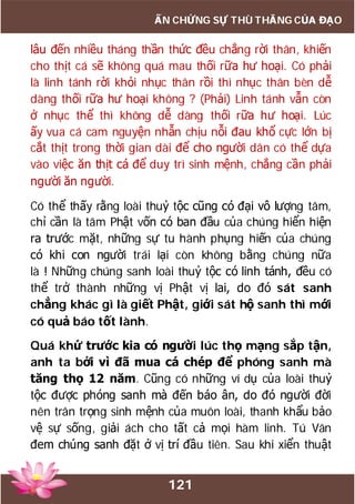 121
ẤN CHỨNG SỰ THÙ THẮNG CỦA ĐẠO
lâu đến nhiều tháng thần thức đều chẳng rời thân, khiến
cho thịt cá sẽ không quá mau thối rữa hư hoại. Có phải
là linh tánh rời khỏi nhục thân rồi thì nhục thân bèn dễ
dàng thối rữa hư hoại không ? (Phải) Linh tánh vẫn còn
ở nhục thể thì không dễ dàng thối rữa hư hoại. Lúc
ấy vua cá cam nguyện nhẫn chịu nỗi đau khổ cực lớn bị
cắt thịt trong thời gian dài để cho người dân có thể dựa
vào việc ăn thịt cá để duy trì sinh mệnh, chẳng cần phải
người ăn người.
Có thể thấy rằng loài thuỷ tộc cũng có đại vô lượng tâm,
chỉ cần là tâm Phật vốn có ban đầu của chúng hiển hiện
ra trước mặt, những sự tu hành phụng hiến của chúng
có khi con người trái lại còn không bằng chúng nữa
là ! Những chúng sanh loài thuỷ tộc có linh tánh, đều có
thể trở thành những vị Phật vị lai, do đó sát sanh
chẳng khác gì là giết Phật, giới sát hộ sanh thì mới
có quả báo tốt lành.
Quá khứ trước kia có người lúc thọ mạng sắp tận,
anh ta bởi vì đã mua cá chép để phóng sanh mà
tăng thọ 12 năm. Cũng có những ví dụ của loài thuỷ
tộc được phóng sanh mà đến báo ân, do đó người đời
nên trân trọng sinh mệnh của muôn loài, thanh khẩu bảo
vệ sự sống, giải ách cho tất cả mọi hàm linh. Tú Vân
đem chúng sanh đặt ở vị trí đầu tiên. Sau khi xiển thuật
 