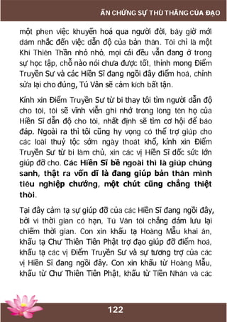 122
ẤN CHỨNG SỰ THÙ THẮNG CỦA ĐẠO
một phen việc khuyến hoá qua người đời, bây giờ mới
dám nhắc đến việc dẫn độ của bản thân. Tôi chỉ là một
Khí Thiên Thần nhỏ nhỏ, mọi cái đều vẫn đang ở trong
sự học tập, chỗ nào nói chưa được tốt, thỉnh mong Điểm
Truyền Sư và các Hiền Sĩ đang ngồi đây điểm hoá, chỉnh
sửa lại cho đúng, Tú Vân sẽ cảm kích bất tận.
Kính xin Điểm Truyền Sư từ bi thay tôi tìm người dẫn độ
cho tôi, tôi sẽ vĩnh viễn ghi nhớ trong lòng tên họ của
Hiền Sĩ dẫn độ cho tôi, nhất định sẽ tìm cơ hội để báo
đáp. Ngoài ra thì tôi cũng hy vọng có thể trợ giúp cho
các loài thuỷ tộc sớm ngày thoát khổ, kính xin Điểm
Truyền Sư từ bi làm chủ, xin các vị Hiền Sĩ dốc sức lớn
giúp đỡ cho. Các Hiền Sĩ bề ngoài thì là giúp chúng
sanh, thật ra vốn dĩ là đang giúp bản thân mình
tiêu nghiệp chướng, một chút cũng chẳng thiệt
thòi.
Tại đây cảm tạ sự giúp đỡ của các Hiền Sĩ đang ngồi đây,
bởi vì thời gian có hạn, Tú Vân tôi chẳng dám lưu lại
chiếm thời gian. Con xin khấu tạ Hoàng Mẫu khai ân,
khấu tạ Chư Thiên Tiên Phật trợ đạo giúp đỡ điểm hoá,
khấu tạ các vị Điểm Truyền Sư và sự tương trợ của các
vị Hiền Sĩ đang ngồi đây. Con xin khấu từ Hoàng Mẫu,
khấu từ Chư Thiên Tiên Phật, khấu từ Tiền Nhân và các
 