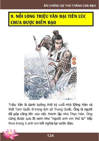 124
ẤN CHỨNG SỰ THÙ THẮNG CỦA ĐẠO
9. NỖI LÒNG TRIỆU VÂN ĐẠI TIÊN LÚC
CHƯA ĐƯỢC ĐIỂM ĐẠO
Triệu Vân là danh tướng thời kỳ cuối nhà Đông Hán và
thời Tam Quốc ở trong lịch sử Trung Quốc. Ông là người
đã góp công lớn vào việc thành lập nhà Thục Hán. Ông
cũng được Lưu Bị xem như "người anh em thứ tư" tiếp
theo trong 3 anh em kết nghĩa tại vườn đào.
 