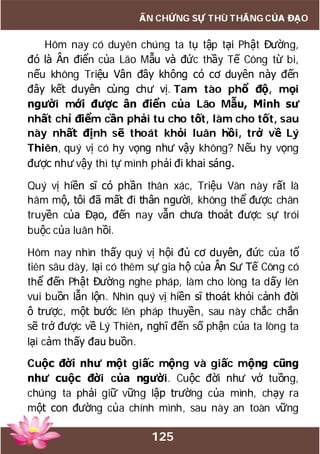 125
ẤN CHỨNG SỰ THÙ THẮNG CỦA ĐẠO
Hôm nay có duyên chúng ta tụ tập tại Phật Đường,
đó là Ân điển của Lão Mẫu và đức thầy Tế Công từ bi,
nếu không Triệu Vân đây không có cơ duyên này đến
đây kết duyên cùng chư vị. Tam tào phổ độ, mọi
người mới được ân điển của Lão Mẫu, Minh sư
nhất chỉ điểm cần phải tu cho tốt, làm cho tốt, sau
này nhất định sẽ thoát khỏi luân hồi, trở về Lý
Thiên, quý vị có hy vọng như vậy không? Nếu hy vọng
được như vậy thì tự mình phải đi khai sáng.
Quý vị hiền sĩ có phần thân xác, Triệu Vân này rất là
hâm mộ, tôi đã mất đi thân người, không thể được chân
truyền của Đạo, đến nay vẫn chưa thoát được sự trói
buộc của luân hồi.
Hôm nay nhìn thấy quý vị hội đủ cơ duyên, đức của tổ
tiên sâu dày, lại có thêm sự gia hộ của Ân Sư Tế Công có
thể đến Phật Đường nghe pháp, làm cho lòng ta dấy lên
vui buồn lẫn lộn. Nhìn quý vị hiền sĩ thoát khỏi cảnh đời
ô trược, một bước lên pháp thuyền, sau này chắc chắn
sẽ trở được về Lý Thiên, nghĩ đến số phận của ta lòng ta
lại cảm thấy đau buồn.
Cuộc đời như một giấc mộng và giấc mộng cũng
như cuộc đời của người. Cuộc đời như vở tuồng,
chúng ta phải giữ vững lập trường của mình, chạy ra
một con đường của chính mình, sau này an toàn vững
 