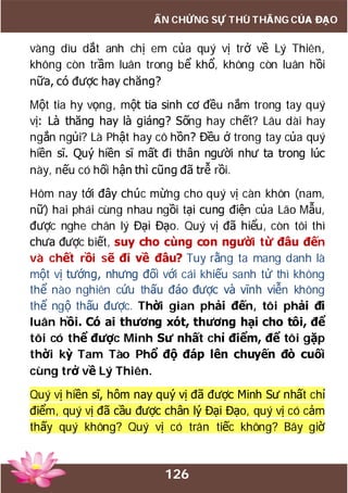 126
ẤN CHỨNG SỰ THÙ THẮNG CỦA ĐẠO
vàng dìu dắt anh chị em của quý vị trở về Lý Thiên,
không còn trầm luân trong bể khổ, không còn luân hồi
nữa, có được hay chăng?
Một tia hy vọng, một tia sinh cơ đều nắm trong tay quý
vị: Là thăng hay là giáng? Sống hay chết? Lâu dài hay
ngắn ngủi? Là Phật hay cô hồn? Đều ở trong tay của quý
hiền sĩ. Quý hiền sĩ mất đi thân người như ta trong lúc
này, nếu có hối hận thì cũng đã trễ rồi.
Hôm nay tới đây chúc mừng cho quý vị càn khôn (nam,
nữ) hai phái cùng nhau ngồi tại cung điện của Lão Mẫu,
được nghe chân lý Đại Đạo. Quý vị đã hiểu, còn tôi thì
chưa được biết, suy cho cùng con người từ đâu đến
và chết rồi sẽ đi về đâu? Tuy rằng ta mang danh là
một vị tướng, nhưng đối với cái khiếu sanh tử thì không
thể nào nghiên cứu thấu đáo được và vĩnh viễn không
thể ngộ thấu được. Thời gian phải đến, tôi phải đi
luân hồi. Có ai thương xót, thương hại cho tôi, để
tôi có thể được Minh Sư nhất chỉ điểm, để tôi gặp
thời kỳ Tam Tào Phổ độ đáp lên chuyến đò cuối
cùng trở về Lý Thiên.
Quý vị hiền sĩ, hôm nay quý vị đã được Minh Sư nhất chỉ
điểm, quý vị đã cầu được chân lý Đại Đạo, quý vị có cảm
thấy quý không? Quý vị có trân tiếc không? Bây giờ
 