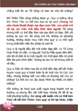 128
ẤN CHỨNG SỰ THÙ THẮNG CỦA ĐẠO
chẳng biết ân sư Tế Công có ban ơn cho tôi chăng?
Khí Thiên Tiên cũng chẳng được gì. Quý vị tưởng rằng
Khí Thiên Tiên có thể tiêu dao tự tại sao? Chúng tôi
còn chưa thoát được lục đạo luân hồi, còn phải trở
về lại cõi trần thế đầu thai làm người. Tôi cũng
không biết có thể đầu thai vào gia đình có đạo. Đối với
tương lai của tôi, tôi cũng mơ hồ, không có phương
hướng, không được may mắn như quý vị có thể ngồi
trong phật điện tiếp thu pháp vũ cam lồ.
Quý vị là người đầu đội trời chân đạp đất, có Tế Công
Hoạt Phật chỉ dẫn, có Nguyệt Tuệ Sư Mẫu quan tâm đến,
còn tôi cô đơn lẻ loi một người, khi thời gian đến tôi phải
đến địa phủ trình điện. Tương lai của tôi sẽ không biết đi
về đâu.
Quý vị hiền sĩ! Hôm nay tôi có thể đến đây để kết thiện
duyên cùng quý vị hoàn toàn là ơn huệ của Vô Cực Lão
Mẫu, nhưng không biết Lão Mẫu có thương xót cho tôi
chăng? Có thể cho tôi cầu được Minh Sư Nhất chỉ điểm
chăng?
Hồi tưởng lại thuở xưa cưỡi ngựa tung hoành nơi sa
trường uy phong lẫm liệt biết bao, nhưng tôi đã đi lạc
mất phương hướng. Có công với nước chỉ có thể làm
Tiên về tới Khí Thiên. Còn quý vị thì lại khác, kiếp
 