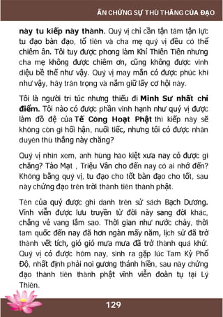129
ẤN CHỨNG SỰ THÙ THẮNG CỦA ĐẠO
này tu kiếp này thành. Quý vị chỉ cần tận tâm tận lực
tu đạo bàn đạo, tổ tiên và cha mẹ quý vị đều có thể
chiêm ân. Tôi tuy được phong làm Khí Thiên Tiên nhưng
cha mẹ không được chiêm ơn, cũng không được vinh
diệu bề thế như vậy. Quý vị may mắn có được phúc khí
như vậy, hãy trân trọng và nắm giữ lấy cơ hội này.
Tôi là người tri túc nhưng thiếu đi Minh Sư nhất chỉ
điểm. Tôi nào có được phần vinh hạnh như quý vị được
làm đồ đệ của Tế Công Hoạt Phật thì kiếp này sẽ
không còn gì hối hận, nuối tiếc, nhưng tôi có được nhân
duyên thù thắng này chăng?
Quý vị nhìn xem, anh hùng hào kiệt xưa nay có được gì
chăng? Tào Mạt , Triệu Vân cho đến nay có ai nhớ đến?
Không bằng quý vị, tu đạo cho tốt bàn đạo cho tốt, sau
này chứng đạo trên trời thành tiên thành phật.
Tên của quý được ghi danh trên sử sách Bạch Dương.
Vĩnh viễn được lưu truyền từ đời này sang đời khác,
chẳng vẻ vang lắm sao. Thời gian như nước chảy, thời
tam quốc đến nay đã hơn ngàn mấy năm, lịch sử đã trở
thành vết tích, gió gió mưa mưa đã trở thành quá khứ.
Quý vị có được hôm nay, sinh ra gặp lúc Tam Kỳ Phổ
Độ, nhất định phải noi gương thánh hiền, sau này chứng
đạo thành tiên thành phật vĩnh viễn đoàn tụ tại Lý
Thiên.
 