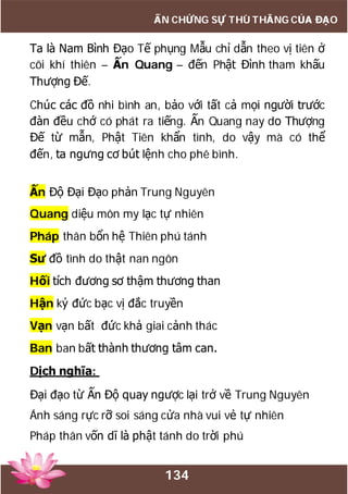 134
ẤN CHỨNG SỰ THÙ THẮNG CỦA ĐẠO
Ta là Nam Bình Đạo Tế phụng Mẫu chỉ dẫn theo vị tiên ở
cõi khí thiên – Ấn Quang – đến Phật Đình tham khấu
Thượng Đế.
Chúc các đồ nhi bình an, bảo với tất cả mọi người trước
đàn đều chớ có phát ra tiếng. Ấn Quang nay do Thượng
Đế từ mẫn, Phật Tiên khẩn tình, do vậy mà có thể
đến, ta ngưng cơ bút lệnh cho phê bình.
Ấn Độ Đại Đạo phản Trung Nguyên
Quang diệu môn my lạc tự nhiên
Pháp thân bổn hệ Thiên phú tánh
Sư đồ tình do thật nan ngôn
Hối tích đương sơ thậm thương than
Hận kỷ đức bạc vị đắc truyền
Vạn vạn bất đức khả giai cảnh thác
Ban ban bất thành thương tâm can.
Dịch nghĩa:
Đại đạo từ Ấn Độ quay ngược lại trở về Trung Nguyên
Ánh sáng rực rỡ soi sáng cửa nhà vui vẻ tự nhiên
Pháp thân vốn dĩ là phật tánh do trời phú
 