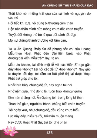135
ẤN CHỨNG SỰ THÙ THẮNG CỦA ĐẠO
Thật khó nói những trải qua của sự tình và nguyên do
của nó
Hối tiếc khi xưa, vô cùng bi thương cảm thán
Hận bản thân mình đức mỏng chưa đắc chân truyền
Tuyệt đối không thể bỏ lỡ qua bối cảnh tốt đẹp
Mọi sự chẳng thành thương xót tâm can.
Ta là Ấn Quang Pháp Sư đã phụng sắc chỉ của Hoàng
Mẫu theo Hoạt Phật đến đàn tiến bước vào Phật
đường bái kiến Mẫu trăm lạy, tạ ân.
Mẫu ân khoan, lại đính một lễ với các Hiền Sĩ dạo gần
đây khỏe không? Lại hỏi các đệ tử khỏe không? Nay gặp
kì duyên tốt đẹp tôi cầm cơ bút phê thị lại được Hoạt
Phật trợ giúp cho tôi.
Nhấc bút bảo, chúng đệ tử, hãy nghe tôi nói
Nhớ năm xưa, nhỏ dòng lệ, tuôn trào không ngừng
Kìm nén chẳng nổi, Ấn Quang tôi, trong lòng bi than
Than thế gian, người tu hành, chẳng biết chân truyền
Tôi ngày xưa, như chúng đệ, đều cũng chưa hiểu
Lúc này đây, hiểu ra rồi, hối hận muộn màng
Nay được Hoạt Phật Sư, trợ tôi phê phán
 