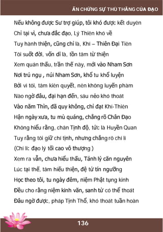 136
ẤN CHỨNG SỰ THÙ THẮNG CỦA ĐẠO
Nếu không được Sư trợ giúp, tôi khó được kết duyên
Chỉ tại vì, chưa đắc đạo, Lý Thiên khó về
Tuy hành thiện, cũng chỉ là, Khí – Thiên Đại Tiên
Tôi suốt đời, vốn dĩ là, tồn tâm từ thiện
Xem quán thấu, trần thế này, mới vào Nham Sơn
Nơi trú ngụ , núi Nham Sơn, khổ tu khổ luyện
Bởi vì tôi, tâm kiên quyết, nên không luyến phàm
Nào ngờ đâu, đại hạn đến, sáu nẻo khó thoát
Vào năm Thìn, đã quy không, chỉ đạt Khí-Thiên
Hận ngày xưa, tu mù quáng, chẳng rõ Chân Đạo
Không hiểu rằng, chân Tịnh độ, tức là Huyền Quan
Tuy rằng tôi giữ chí tịnh, nhưng chẳng rõ chí lí
(Chí lí: đạo lý tối cao vô thượng )
Xem ra vẫn, chưa hiểu thấu, Tánh lý căn nguyên
Lúc tại thế, tâm hiếu thiện, đệ tử tín ngưỡng
Học theo tôi, tu ngày đêm, niệm Phật tụng kinh
Đều cho rằng niệm kinh văn, sanh tử có thể thoát
Đâu ngờ được, pháp Tịnh Thổ, khó thoát tuần hoàn
 