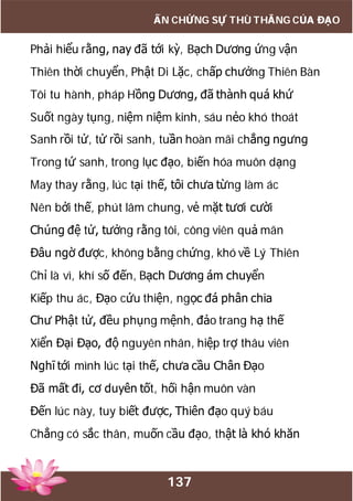 137
ẤN CHỨNG SỰ THÙ THẮNG CỦA ĐẠO
Phải hiểu rằng, nay đã tới kỳ, Bạch Dương ứng vận
Thiên thời chuyển, Phật Di Lặc, chấp chưởng Thiên Bàn
Tôi tu hành, pháp Hồng Dương, đã thành quá khứ
Suốt ngày tụng, niệm niệm kinh, sáu nẻo khó thoát
Sanh rồi tử, tử rồi sanh, tuần hoàn mãi chẳng ngưng
Trong tứ sanh, trong lục đạo, biến hóa muôn dạng
May thay rằng, lúc tại thế, tôi chưa từng làm ác
Nên bởi thế, phút lâm chung, vẻ mặt tươi cười
Chúng đệ tử, tưởng rằng tôi, công viên quả mãn
Đâu ngờ được, không bằng chứng, khó về Lý Thiên
Chỉ là vì, khí số đến, Bạch Dương ám chuyển
Kiếp thu ác, Đạo cứu thiện, ngọc đá phân chia
Chư Phật tử, đều phụng mệnh, đảo trang hạ thế
Xiển Đại Đạo, độ nguyên nhân, hiệp trợ thâu viên
Nghĩ tới mình lúc tại thế, chưa cầu Chân Đạo
Đã mất đi, cơ duyên tốt, hối hận muôn vàn
Đến lúc này, tuy biết được, Thiên đạo quý báu
Chẳng có sắc thân, muốn cầu đạo, thật là khó khăn
 