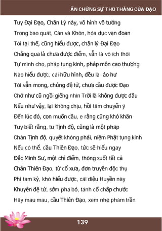 139
ẤN CHỨNG SỰ THÙ THẮNG CỦA ĐẠO
Tuy Đại Đạo, Chân Lý này, vô hình vô tướng
Trong bao quát, Càn và Khôn, hóa dục vạn đoan
Tôi tại thế, cũng hiểu được, chân lý Đại Đạo
Chẳng qua là chưa được điểm, vẫn là vô ích thôi
Tự mình cho, pháp tụng kinh, pháp môn cao thượng
Nào hiểu được, cái hữu hình, đều là ảo hư
Tôi vẫn mong, chúng đệ tử, chưa cầu được Đạo
Chớ như cũ ngồi giếng nhìn Trời là không được đâu
Nếu như vậy, lại không chịu, hồi tâm chuyển ý
Đến lúc đó, con muốn cầu, e rằng cũng khó khăn
Tuy biết rằng, tu Tịnh độ, cũng là một pháp
Chân Tịnh độ, quyết không phải, niệm Phật tụng kinh
Nếu có thể, cầu Thiên Đạo, tức sẽ hiểu ngay
Đắc Minh Sư, một chỉ điểm, thông suốt tất cả
Chân Thiên Đạo, từ cổ xưa, đơn truyền độc thụ
Phi tam kỳ, khó hiểu được, cái diệu Huyền này
Khuyên đệ tử, sớm phá bỏ, tánh cố chấp chước
Hãy mau mau, cầu Thiên Đạo, xem nhẹ phàm trần
 