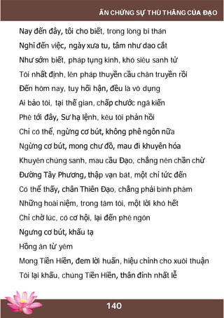 140
ẤN CHỨNG SỰ THÙ THẮNG CỦA ĐẠO
Nay đến đây, tôi cho biết, trong lòng bi thán
Nghĩ đến việc, ngày xưa tu, tâm như dao cắt
Như sớm biết, pháp tụng kinh, khó siêu sanh tử
Tôi nhất định, lên pháp thuyền cầu chân truyền rồi
Đến hôm nay, tuy hối hận, đều là vô dụng
Ai bảo tôi, tại thế gian, chấp chước ngã kiến
Phê tới đây, Sư hạ lệnh, kêu tôi phản hồi
Chỉ có thể, ngừng cơ bút, không phê ngôn nữa
Ngừng cơ bút, mong chư đồ, mau đi khuyên hóa
Khuyên chúng sanh, mau cầu Đạo, chẳng nên chần chừ
Đường Tây Phương, thập vạn bát, một chỉ tức đến
Có thể thấy, chân Thiên Đạo, chẳng phải bình phàm
Những hoài niệm, trong tâm tôi, một lời khó hết
Chỉ chờ lúc, có cơ hội, lại đến phê ngôn
Ngưng cơ bút, khấu tạ
Hồng ân từ yêm
Mong Tiền Hiền, đem lời huấn, hiệu chỉnh cho xuôi thuận
Tôi lại khấu, chúng Tiền Hiền, thân đỉnh nhất lễ
 