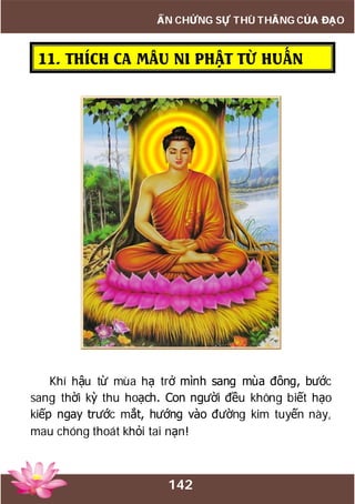 142
ẤN CHỨNG SỰ THÙ THẮNG CỦA ĐẠO
11. THÍCH CA MÂU NI PHẬT TỪ HUẤN
Khí hậu từ mùa hạ trở mình sang mùa đông, bước
sang thời kỳ thu hoạch. Con người đều không biết hạo
kiếp ngay trước mắt, hướng vào đường kim tuyến này,
mau chóng thoát khỏi tai nạn!
 