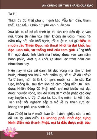 143
ẤN CHỨNG SỰ THÙ THẮNG CỦA ĐẠO
Ta là:
Thích Ca Cổ Phật phụng mệnh Lão Mẫu lâm đàn, tham
khấu Lão Mẫu. Chấp bút phi loan huấn cáo
Xưa kia ta xả bỏ cả danh lợi tài sản cho đến địa vị vào
núi, trong 16 năm tọa thiền không ăn uống. Trong 16
năm này hết sức khổ hạnh, rốt cuộc vì cái gì? Đều là
muốn cầu Thiên Đạo, mà thoát khỏi tứ đại khổ, lục
đạo luân hồi, sự thống khổ của tam giới. Cũng nhờ
lĩnh ngộ được linh tánh mà hưởng được vạn vạn năm
hạnh phúc, vượt qua khỏi sự khoái lạc trăm năm của
nhục thân này.
Hiện nay vì của cải danh lợi dục vọng mà tâm bị trói
buộc, nhưng sau khi 2 mắt nhắm lại, sẽ đi về đâu đây?
Ta ở trong núi rất là khổ hạnh, muốn xả thân cầu Đại
Đạo, không lâu sau tâm linh đã cảm động đến Ơn Trên,
được Nhiên Đăng Cổ Phật nhất chỉ mở khiếu mà đạt
được nguyện vọng, sau đó cũng đem chân pháp cao quý
này truyền cho đệ tử của ta. Lúc thọ mệnh ta kết thúc,
Tiên Phật tới nghênh tiếp ta trở về Lý Thiên cực lạc,
không còn phải chịu sanh tử.
Sau đó đệ tử ta vì muốn bảo tồn thánh nghiệp của ta mà
đã lưu lại kinh điển. Ta không phải nhờ đọc tụng
kinh điển mà thành Phật, mà là đắc được mật bảo
 