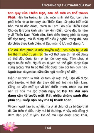 144
ẤN CHỨNG SỰ THÙ THẮNG CỦA ĐẠO
tôn quý của Thiên Đạo, sau đó mới có thể thành
Phật. Hãy tin tưởng ta, các môn sinh ah! Các con cần
phải hiểu rõ sự tôn quý của Thiên Đạo, cần phải biết mật
bảo mà ta đắc được, chính là Tam Bảo của Thiên Đạo!
Cho dù là trong kinh văn hay kinh điển, cũng đều là hàm
ý về Thiên Đạo. "Kinh văn, kinh điển không phải là dùng
để đọc tụng, mà là dùng để hiểu ý nghĩa trong đó, sau
đó chiếu theo kinh điển, vì Đạo mà nỗ lực mới đúng.".
Lúc đó, tâm pháp là một truyền một, còn hiện tại là đã
trở thành phổ truyền rồi. So với thời xưa thì rất dễ dàng
có thể đắc được tâm pháp tôn quý này. Tâm pháp ở
ngay trước mắt. Người có duyên có thể gặp được Đạo
cũng giống như ta có thể đắc được bảo bối tôn quý này.
Người bạc duyên lúc dần dần ngộ ra cũng sẽ đến!
Hiện nay chính là thời kỳ tam kỳ mạt thế, Đạo đã được
phổ truyền, vì thời đại thay đổi mà trở nên hỗn loạn.
Cũng do việc chế tạo vũ khí chiến tranh, nhân loại trở
nên xa hoa mà tạo thành nguy cơ. Đại tai đại nạn
đang cận kề trước mắt. Rất nhiều chúng sanh đều
phải chịu kiếp nạn này mà bị thanh toán.
Vì con người tạo ác nghiệt mà phải chịu tội và bị đào thải
đi. Ơn trên vì điều này mà bi thương, vì vậy mà đồng ý
đem Đạo phổ truyền. Do đó mà Đạo được công khai,
 