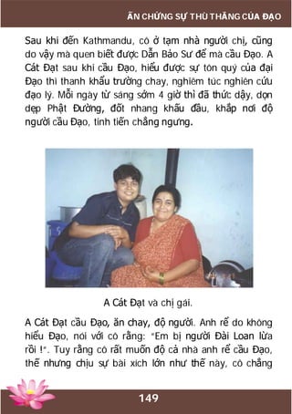 149
ẤN CHỨNG SỰ THÙ THẮNG CỦA ĐẠO
Sau khi đến Kathmandu, cô ở tạm nhà người chị, cũng
do vậy mà quen biết được Dẫn Bảo Sư để mà cầu Đạo. A
Cát Đạt sau khi cầu Đạo, hiểu được sự tôn quý của đại
Đạo thì thanh khẩu trường chay, nghiêm túc nghiên cứu
đạo lý. Mỗi ngày từ sáng sớm 4 giờ thì đã thức dậy, dọn
dẹp Phật Đường, đốt nhang khấu đầu, khắp nơi độ
người cầu Đạo, tinh tiến chẳng ngưng.
A Cát Đạt và chị gái.
A Cát Đạt cầu Đạo, ăn chay, độ người. Anh rể do không
hiểu Đạo, nói với cô rằng: “Em bị người Đài Loan lừa
rồi !“. Tuy rằng cô rất muốn độ cả nhà anh rể cầu Đạo,
thế nhưng chịu sự bài xích lớn như thế này, cô chẳng
 