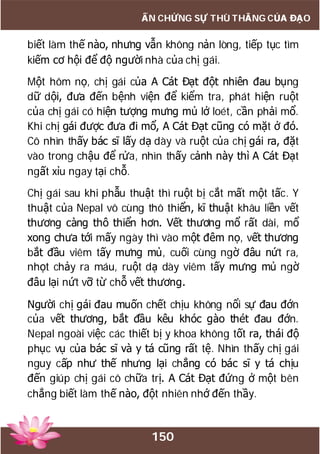 150
ẤN CHỨNG SỰ THÙ THẮNG CỦA ĐẠO
biết làm thế nào, nhưng vẫn không nản lòng, tiếp tục tìm
kiếm cơ hội để độ người nhà của chị gái.
Một hôm nọ, chị gái của A Cát Đạt đột nhiên đau bụng
dữ dội, đưa đến bệnh viện để kiểm tra, phát hiện ruột
của chị gái có hiện tượng mưng mủ lở loét, cần phải mổ.
Khi chị gái được đưa đi mổ, A Cát Đạt cũng có mặt ở đó.
Cô nhìn thấy bác sĩ lấy dạ dày và ruột của chị gái ra, đặt
vào trong chậu để rửa, nhìn thấy cảnh này thì A Cát Đạt
ngất xỉu ngay tại chỗ.
Chị gái sau khi phẫu thuật thì ruột bị cắt mất một tấc. Y
thuật của Nepal vô cùng thô thiển, kĩ thuật khâu liền vết
thương càng thô thiển hơn. Vết thương mổ rất dài, mổ
xong chưa tới mấy ngày thì vào một đêm nọ, vết thương
bắt đầu viêm tấy mưng mủ, cuối cùng ngờ đâu nứt ra,
nhọt chảy ra máu, ruột dạ dày viêm tấy mưng mủ ngờ
đâu lại nứt vỡ từ chỗ vết thương.
Người chị gái đau muốn chết chịu không nổi sự đau đớn
của vết thương, bắt đầu kêu khóc gào thét đau đớn.
Nepal ngoài việc các thiết bị y khoa không tốt ra, thái độ
phục vụ của bác sĩ và y tá cũng rất tệ. Nhìn thấy chị gái
nguy cấp như thế nhưng lại chẳng có bác sĩ y tá chịu
đến giúp chị gái cô chữa trị. A Cát Đạt đứng ở một bên
chẳng biết làm thế nào, đột nhiên nhớ đến thầy.
 