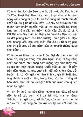 151
ẤN CHỨNG SỰ THÙ THẮNG CỦA ĐẠO
Cô nhớ rằng lúc cầu Đạo có nhắc đến việc cầu Đạo là bái
Tế Công Hoạt Phật làm thầy, nếu gặp phải lúc sinh mệnh
nguy cấp chẳng ai giúp thì có thể dùng sự thành tâm để
khẩn cầu sự giúp đỡ của thầy. Lúc này A Cát Đạt bèn rất
thành tâm nhắm nghiền mắt lại, hai tay chấp lại, trong
lòng âm thầm cầu xin thầy: “Khẩn cầu Lão Sư từ bi, A
Cát Đạt con đây thật tâm thật ý tu Đạo bàn Đạo, nguyện
cả đời phụng hiến cho Đạo trường, độ người cầu Đạo,
khai hoang xiển Đạo, con khẩn cầu Lão Sư từ bi trợ giúp
cho chị gái con, để cho bệnh của chị nhanh chóng được
khỏi bệnh …”
Có lẽ do sự thành tâm của A Cát Đạt đã triệu cảm, tối
hôm đó, chị gái trong cơn đau bệnh sống chẳng bằng
chết đột nhiên như đang nằm mộng vậy nhìn thấy một
cụ già nét mặt người Trung Quốc mặc áo dài rất gầy,
trên đầu không có tóc, dưới cằm để một chòm râu, đến
trước mặt cô. Chị gái mới nhìn thấy cụ già thì biết rằng
ông chính là một vị tiên, trong lòng vô cùng mừng rỡ,
bèn khóc thút thít nói ra bệnh tình của mình cho vị tiên
nhân ấy nghe.
Vị tiên ấy an ủi cô bảo rằng: “Không sao đâu, có ta ở
đây, ta sẽ cứu con“. Chị gái lại khóc mà nói rằng:
“Nhưng mà ngài xem, vết thương của con sinh mủ, lại
nứt ra rồi, ruột cũng đã thối rữa rồi, lại còn cắt mất một
 