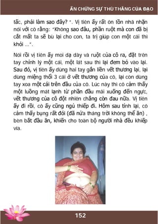 152
ẤN CHỨNG SỰ THÙ THẮNG CỦA ĐẠO
tấc, phải làm sao đây? “. Vị tiên ấy rất ôn tồn nhã nhặn
nói với cô rằng: “Không sao đâu, phần ruột mà con đã bị
cắt mất ta sẽ bù lại cho con, ta trị giúp con một cái thì
khỏi …”.
Nói rồi vị tiên ấy moi dạ dày và ruột của cô ra, đặt trên
tay chỉnh lý một cái, một lát sau thì lại đem bỏ vào lại.
Sau đó, vị tiên ấy dùng hai tay gắn liền vết thương lại, lại
dùng miệng thổi 3 cái ở vết thương của cô, lại còn dùng
tay xoa một cái trên đầu của cô. Lúc này thì cô cảm thấy
một luồng mát lạnh từ phần đầu mãi xuống đến ngực,
vết thương của cô đột nhiên chẳng còn đau nữa. Vị tiên
ấy đi rồi, cô ấy cũng ngủ thiếp đi. Hôm sau tỉnh lại, cô
cảm thấy bụng rất đói (đã nửa tháng trời không thể ăn) ,
bèn bắt đầu ăn, khiến cho toàn bộ người nhà đều khiếp
vía.
 