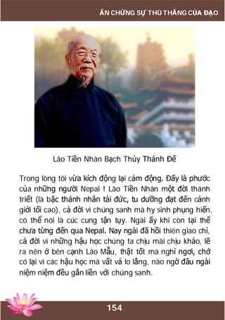 154
ẤN CHỨNG SỰ THÙ THẮNG CỦA ĐẠO
Lão Tiền Nhân Bạch Thủy Thánh Đế
Trong lòng tôi vừa kích động lại cảm động. Đấy là phước
của những người Nepal ! Lão Tiền Nhân một đời thánh
triết (là bậc thánh nhân tài đức, tu dưỡng đạt đến cảnh
giới tối cao), cả đời vì chúng sanh mà hy sinh phụng hiến,
có thể nói là cúc cung tận tụy. Ngài ấy khi còn tại thế
chưa từng đến qua Nepal. Nay ngài đã hồi thiên giao chỉ,
cả đời vì những hậu học chúng ta chịu mài chịu khảo, lẽ
ra nên ở bên cạnh Lão Mẫu, thật tốt mà nghỉ ngơi, chớ
có lại vì các hậu học mà vất vả lo lắng, nào ngờ đâu ngài
niệm niệm đều gắn liền với chúng sanh.
 