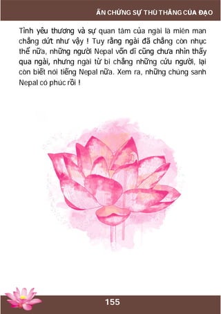155
ẤN CHỨNG SỰ THÙ THẮNG CỦA ĐẠO
Tình yêu thương và sự quan tâm của ngài là miên man
chẳng dứt như vậy ! Tuy rằng ngài đã chẳng còn nhục
thể nữa, những người Nepal vốn dĩ cũng chưa nhìn thấy
qua ngài, nhưng ngài từ bi chẳng những cứu người, lại
còn biết nói tiếng Nepal nữa. Xem ra, những chúng sanh
Nepal có phúc rồi !
 