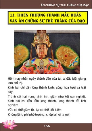 156
ẤN CHỨNG SỰ THÙ THẮNG CỦA ĐẠO
13. THIÊN THƯỢNG THÁNH MẪU HUẤN
VĂN ẤN CHỨNG SỰ THÙ THẮNG CỦA ĐẠO
Hôm nay nhân ngày thánh đản của ta, ta đặc biệt giáng
lâm chỉ thị.
Kính bái chỉ cần lòng thành kính, cúng hoa tươi và trái
cây.
Tránh sát hại mạng sinh linh, giảm nhẹ kết oan nghiệt,
Kính bái chỉ cần tấm lòng thành, lòng thành tất linh
nghiệm.
Vừa có thể giảm tội, lại có thể tiết kiệm
Không lãng phí phô trương, chép lại lời ta nói
 