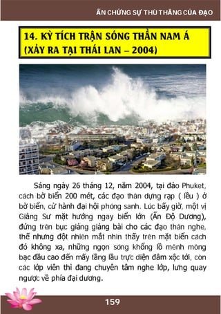 159
ẤN CHỨNG SỰ THÙ THẮNG CỦA ĐẠO
14. KỲ TÍCH TRẬN SÓNG THẦN NAM Á
(XẢY RA TẠI THÁI LAN – 2004)
Sáng ngày 26 tháng 12, năm 2004, tại đảo Phuket,
cách bờ biển 200 mét, các đạo thân dựng rạp ( lều ) ở
bờ biển, cử hành đại hội phóng sanh. Lúc bấy giờ, một vị
Giảng Sư mặt hướng ngay biển lớn (Ấn Độ Dương),
đứng trên bục giảng giảng bài cho các đạo thân nghe,
thế nhưng đột nhiên mắt nhìn thấy trên mặt biển cách
đó không xa, những ngọn sóng khổng lồ mênh mông
bạc đầu cao đến mấy tầng lầu trực diện đâm xộc tới, còn
các lớp viên thì đang chuyên tâm nghe lớp, lưng quay
ngược về phía đại dương.
 