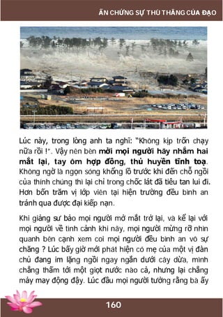 160
ẤN CHỨNG SỰ THÙ THẮNG CỦA ĐẠO
Lúc này, trong lòng anh ta nghĩ: “Không kịp trốn chạy
nữa rồi !”. Vậy nên bèn mời mọi người hãy nhắm hai
mắt lại, tay ôm hợp đồng, thủ huyền tĩnh toạ.
Không ngờ là ngọn sóng khổng lồ trước khi đến chỗ ngồi
của thính chúng thì lại chỉ trong chốc lát đã tiêu tan lui đi.
Hơn bốn trăm vị lớp viên tại hiện trường đều bình an
tránh qua được đại kiếp nạn.
Khi giảng sư bảo mọi người mở mắt trở lại, và kể lại với
mọi người về tình cảnh khi nãy, mọi người mừng rỡ nhìn
quanh bên cạnh xem coi mọi người đều bình an vô sự
chăng ? Lúc bấy giờ mới phát hiện có mẹ của một vị đàn
chủ đang im lặng ngồi ngay ngắn dưới cây dừa, mình
chẳng thấm tới một giọt nước nào cả, nhưng lại chẳng
mảy may động đậy. Lúc đầu mọi người tưởng rằng bà ấy
 