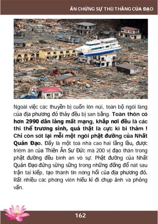 162
ẤN CHỨNG SỰ THÙ THẮNG CỦA ĐẠO
Ngoài việc các thuyền bị cuốn lên núi, toàn bộ ngôi làng
của địa phương đó thảy đều bị san bằng. Toàn thôn có
hơn 2990 dân làng mất mạng, khắp nơi đều là các
thi thể trương sình, quả thật là cực kì bi thảm !
Chỉ còn sót lại mỗi một ngôi phật đường của Nhất
Quán Đạo. Đấy là một toà nhà cao hai tầng lầu, được
triêm ân của Thiên Ân Sư Đức mà 200 vị đạo thân trong
phật đường đều bình an vô sự. Phật đường của Nhất
Quán Đạo đứng sừng sững trong những đống đổ nát sau
trận tai kiếp, tạo thành tin nóng hổi của địa phương đó.
Rất nhiều các phóng viên hiếu kì đi chụp ảnh và phỏng
vấn.
 